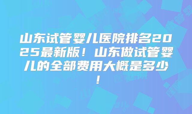 山东试管婴儿医院排名2025最新版！山东做试管婴儿的全部费用大概是多少！