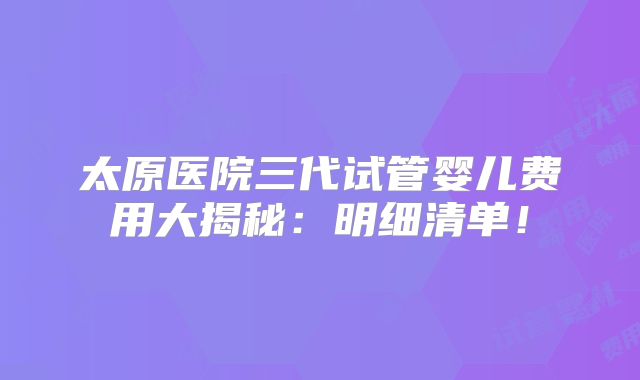 太原医院三代试管婴儿费用大揭秘:明细清单!