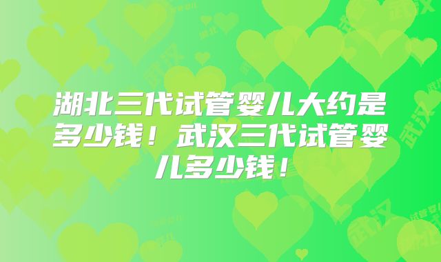 湖北三代试管婴儿大约是多少钱!武汉三代试管婴儿多少钱!