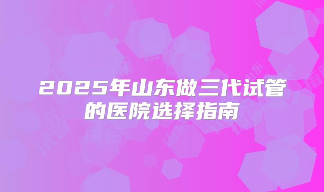 2025年山东做三代试管的医院选择指南