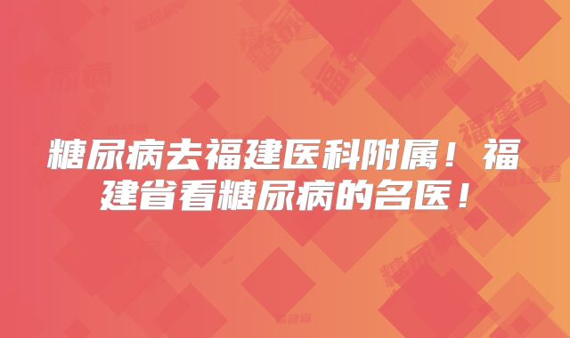 糖尿病去福建医科附属!福建省看糖尿病的名医!