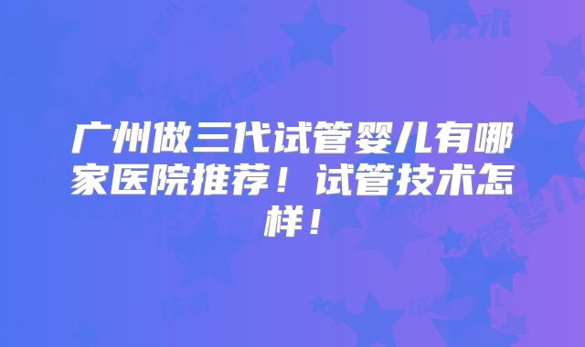 广州做三代试管婴儿有哪家医院推荐!试管技术怎样!