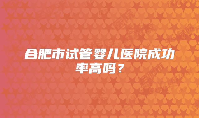 合肥市试管婴儿医院成功率高吗？