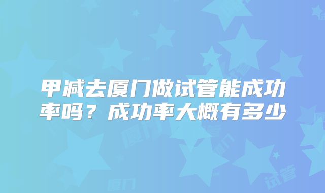 甲减去厦门做试管能成功率吗？成功率大概有多少