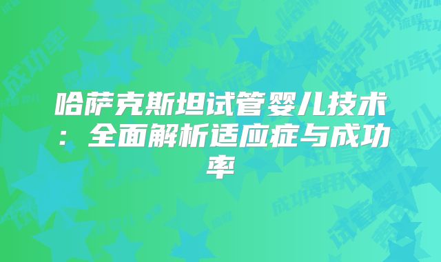 哈萨克斯坦试管婴儿技术:全面解析适应症与成功率
