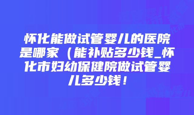 怀化能做试管婴儿的医院是哪家(能补贴多少钱_怀化市妇幼保健院做试管婴儿多少钱!