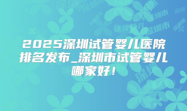 2025深圳试管婴儿医院排名发布_深圳市试管婴儿哪家好！