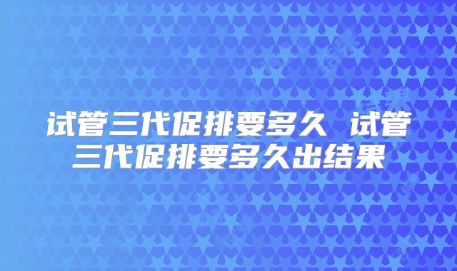 试管三代促排要多久 试管三代促排要多久出结果