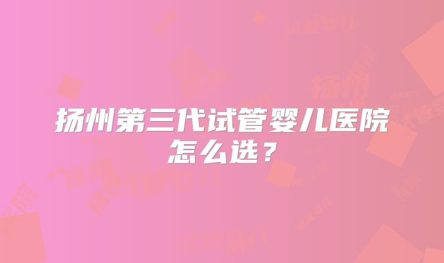 扬州第三代试管婴儿医院怎么选?