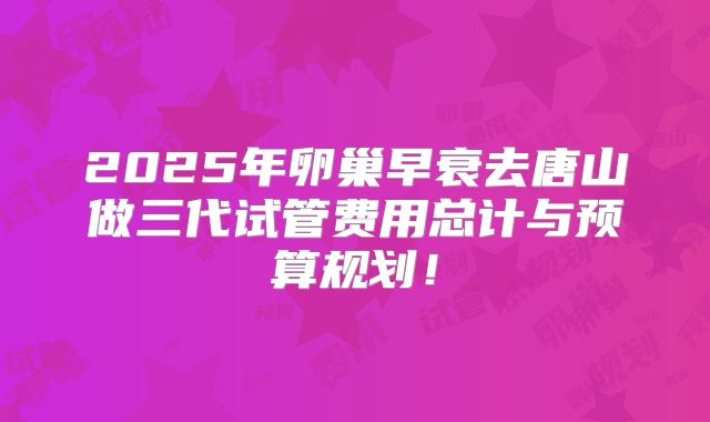 2025年卵巢早衰去唐山做三代试管费用总计与预算规划!