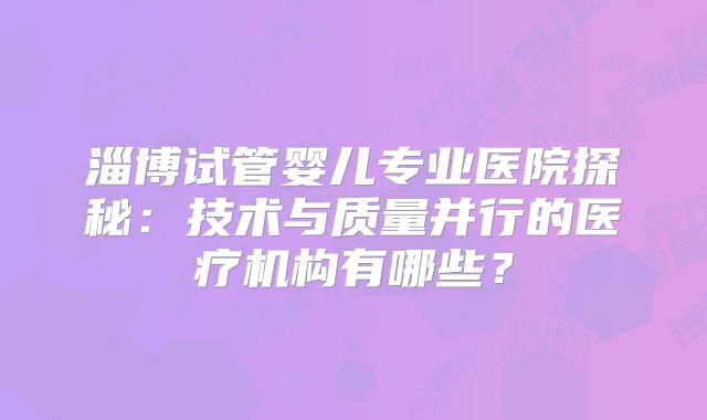 淄博试管婴儿专业医院探秘:技术与质量并行的医疗机构有哪些?