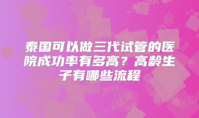 泰国可以做三代试管的医院成功率有多高？高龄生子有哪些流程