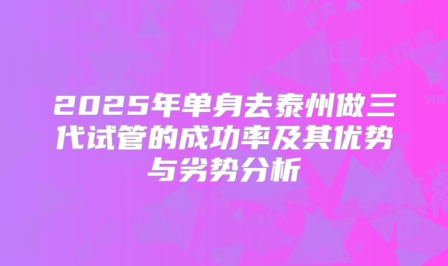2025年单身去泰州做三代试管的成功率及其优势与劣势分析