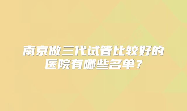 南京做三代试管比较好的医院有哪些名单？