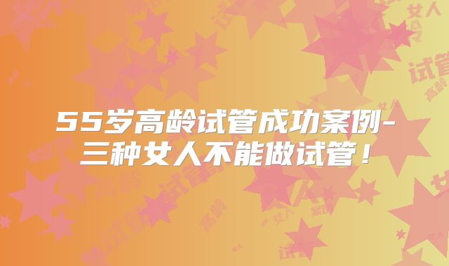 55岁高龄试管成功案例-三种女人不能做试管!