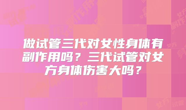 做试管三代对女性身体有副作用吗?三代试管对女方身体伤害大吗?
