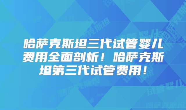哈萨克斯坦三代试管婴儿费用全面剖析!哈萨克斯坦第三代试管费用!