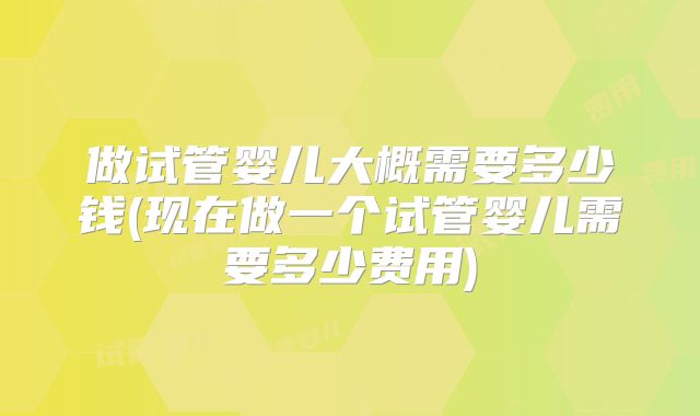 做试管婴儿大概需要多少钱(现在做一个试管婴儿需要多少费用)