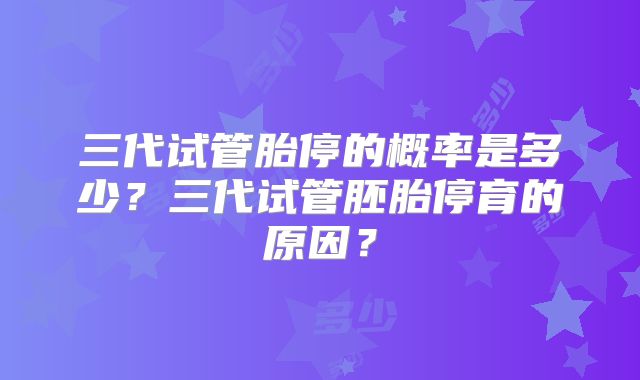 三代试管胎停的概率是多少？三代试管胚胎停育的原因？
