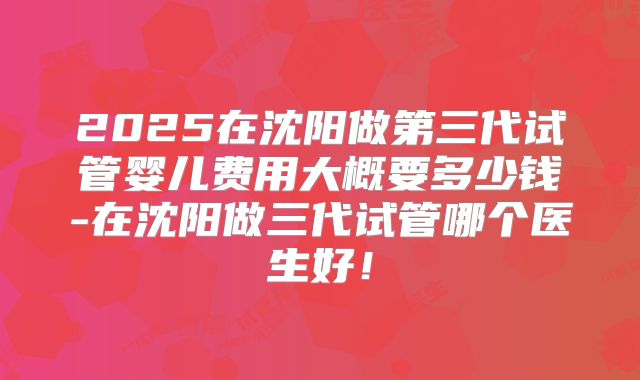 2025在沈阳做第三代试管婴儿费用大概要多少钱-在沈阳做三代试管哪个医生好!