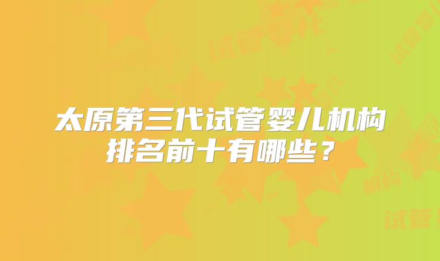 太原第三代试管婴儿机构排名前十有哪些?