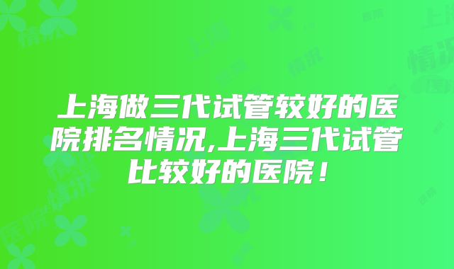 上海做三代试管较好的医院排名情况,上海三代试管比较好的医院！