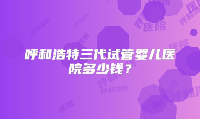 呼和浩特三代试管婴儿医院多少钱？
