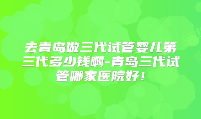 去青岛做三代试管婴儿第三代多少钱啊-青岛三代试管哪家医院好!