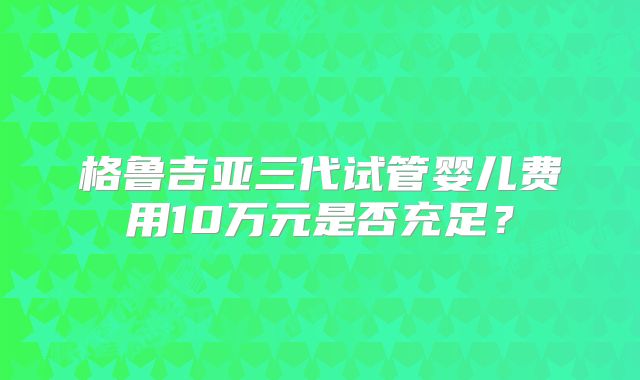格鲁吉亚三代试管婴儿费用10万元是否充足？