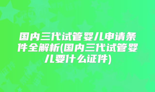 国内三代试管婴儿申请条件全解析(国内三代试管婴儿要什么证件)