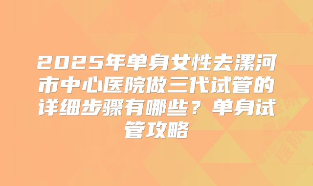 2025年单身女性去漯河市中心医院做三代试管的详细步骤有哪些?单身试管攻略