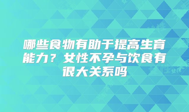 哪些食物有助于提高生育能力？女性不孕与饮食有很大关系吗