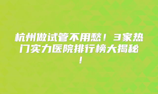 杭州做试管不用愁!3家热门实力医院排行榜大揭秘!