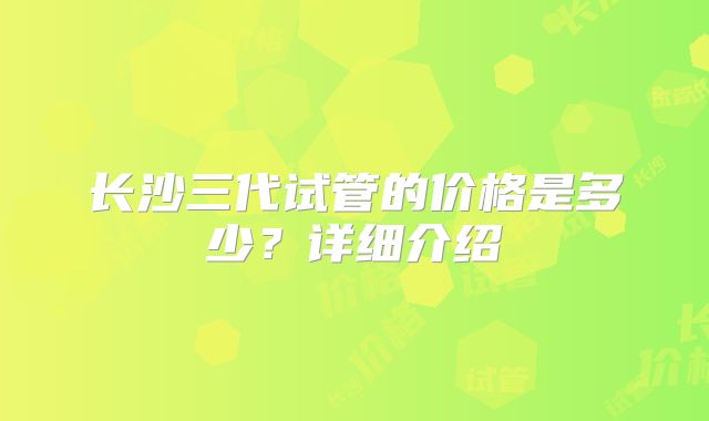 长沙三代试管的价格是多少？详细介绍