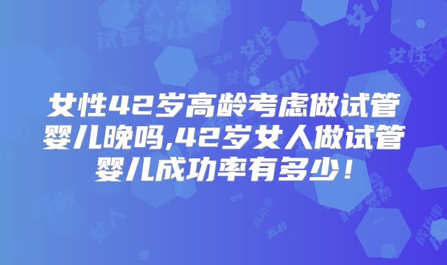 女性42岁高龄考虑做试管婴儿晚吗,42岁女人做试管婴儿成功率有多少!