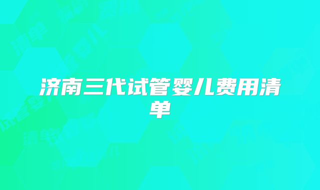 济南三代试管婴儿费用清单