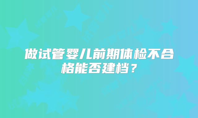 做试管婴儿前期体检不合格能否建档？
