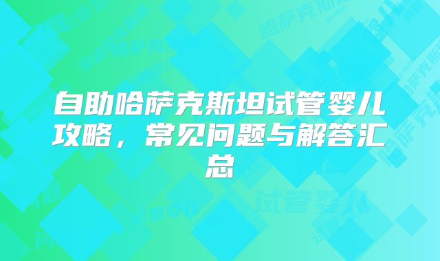 自助哈萨克斯坦试管婴儿攻略,常见问题与解答汇总