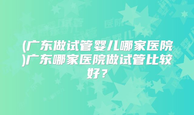 (广东做试管婴儿哪家医院)广东哪家医院做试管比较好?