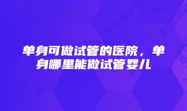 单身可做试管的医院,单身哪里能做试管婴儿