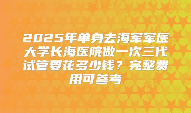 2025年单身去海军军医大学长海医院做一次三代试管要花多少钱？完整费用可参考