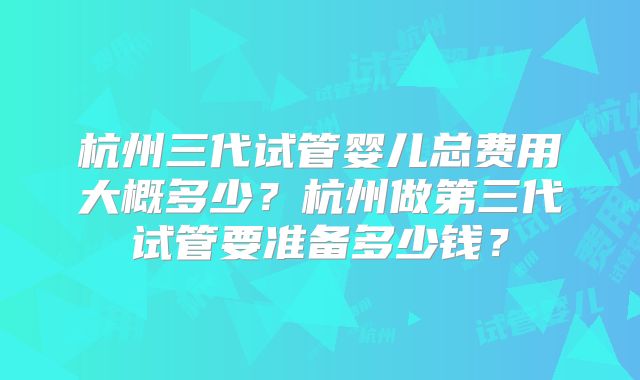 杭州三代试管婴儿总费用大概多少?杭州做第三代试管要准备多少钱?