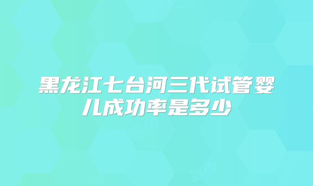 黑龙江七台河三代试管婴儿成功率是多少