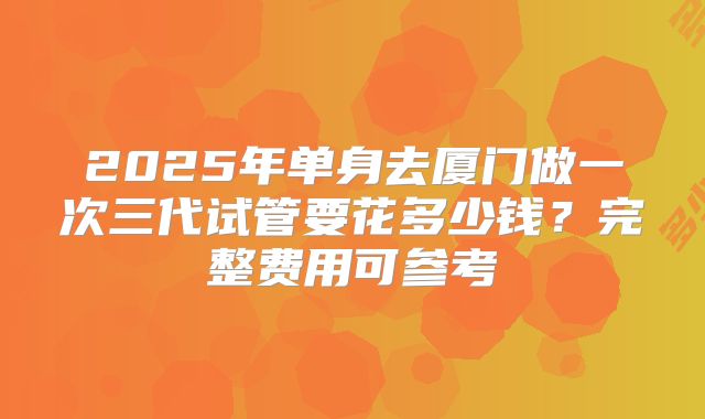 2025年单身去厦门做一次三代试管要花多少钱?完整费用可参考