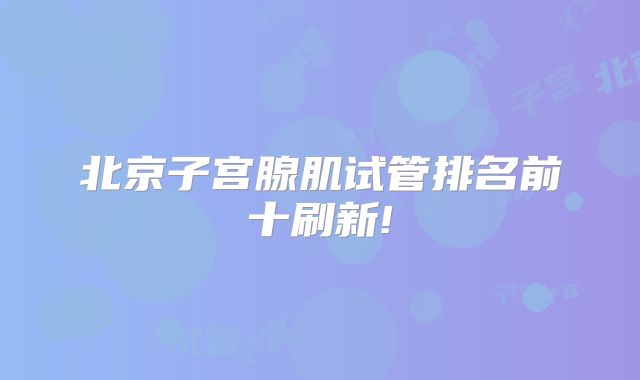 北京子宫腺肌试管排名前十刷新!