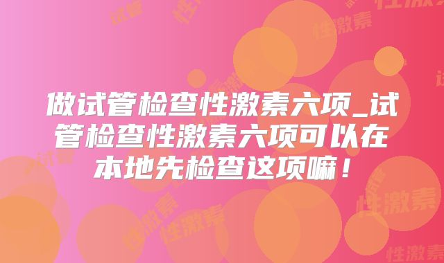 做试管检查性激素六项_试管检查性激素六项可以在本地先检查这项嘛!