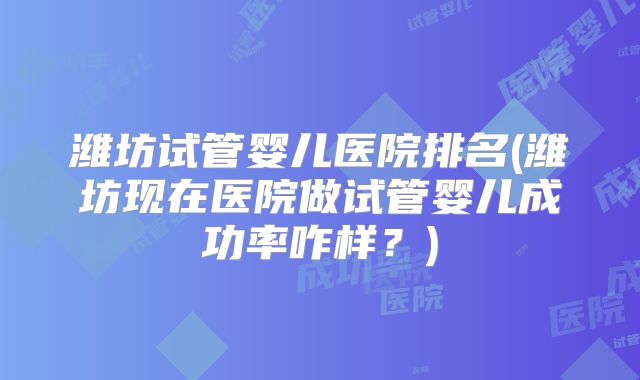 潍坊试管婴儿医院排名(潍坊现在医院做试管婴儿成功率咋样?)