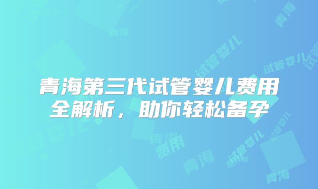青海第三代试管婴儿费用全解析，助你轻松备孕