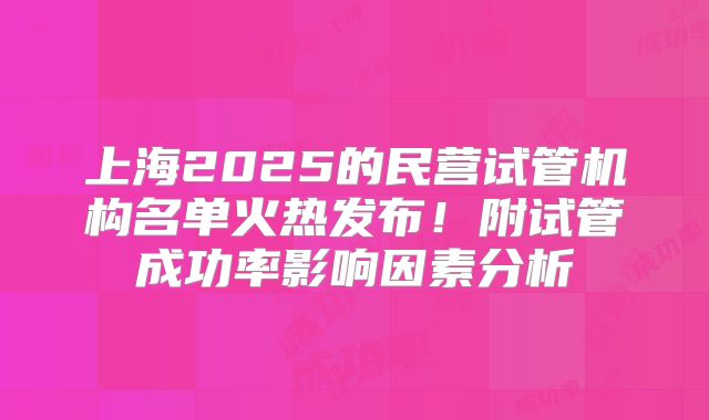 上海2025的民营试管机构名单火热发布!附试管成功率影响因素分析