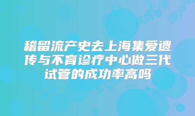 稽留流产史去上海集爱遗传与不育诊疗中心做三代试管的成功率高吗